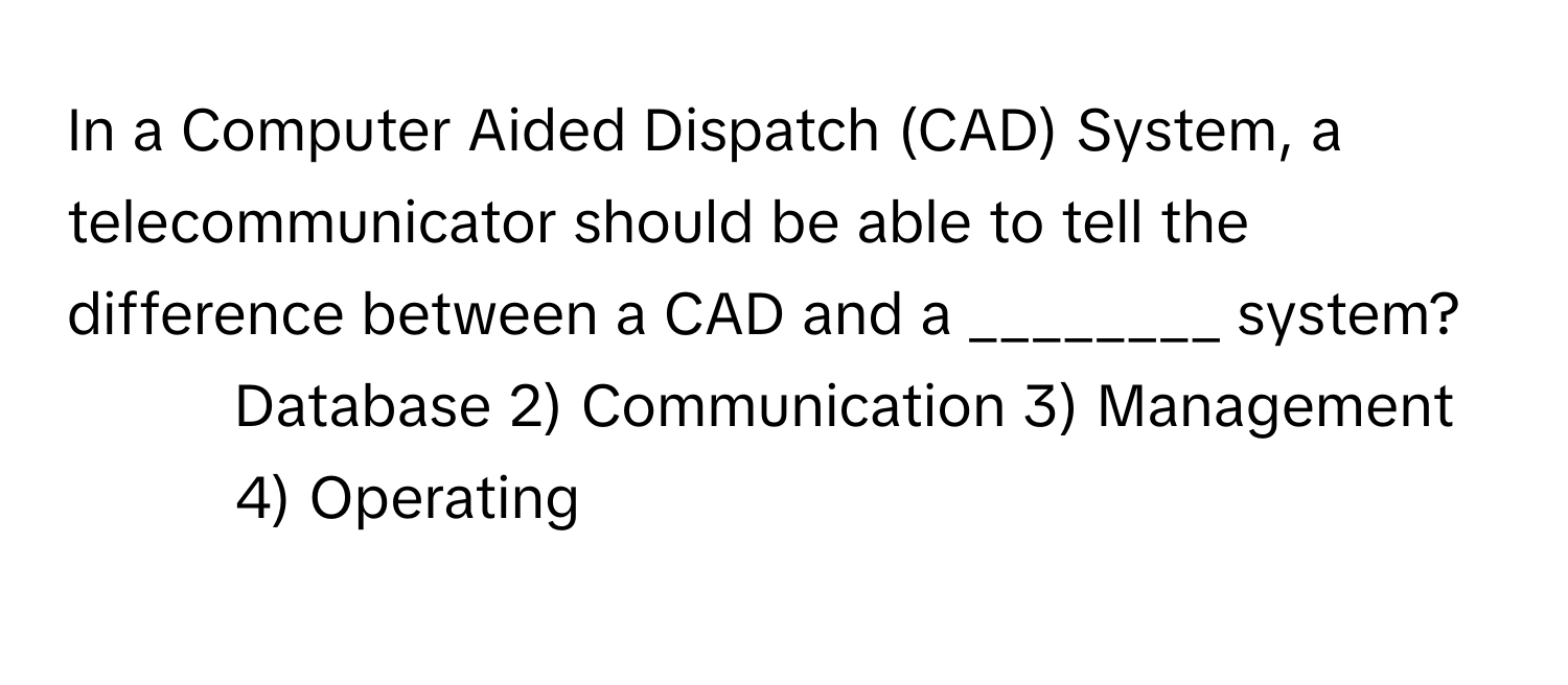 In a Computer Aided Dispatch (CAD) System, a telecommunicator should be able to tell the difference between a CAD and a ________ system?

1) Database 2) Communication 3) Management 4) Operating