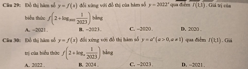 Đồ thị hàm số y=f(x) đối xứng với đồ thị của hàm số y=2022^x qua điểm I(1;1). Giá trị của
biểu thức f(2+log _2022 1/2023 ) bằng
A. -2021. B. -2023. C. -2020. D. 2020.
Câu 30: Đồ thị hàm số y=f(x) đối xứng với đồ thị hàm số y=a^x(a>0,a!= 1) qua điểm I(1;1). Giá
trị của biểu thức f(2+log _a 1/2023 ) bằng
A. 2022. B. 2024. C. -2023 . D. -2021.