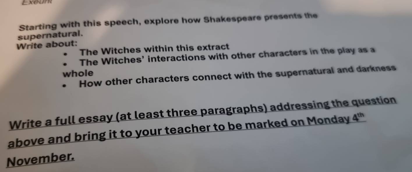 Exeunt 
Starting with this speech, explore how Shakespeare presents the 
supernatural. 
Write about: 
The Witches within this extract 
The Witches' interactions with other characters in the play as a 
whole 
How other characters connect with the supernatural and darkness 
Write a full essay (at least three paragraphs) addressing the question 
above and bring it to your teacher to be marked on Monday 4^(th)
November.