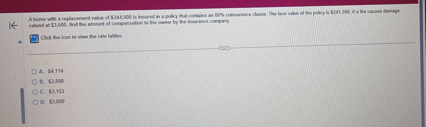 A home with a replacement value of $344,000 is insured in a policy that contains an 80% coinsurance clause. The face value of the policy is $241,000. If a fire causes damage
valued at $3,600, find the amount of compensation to the owner by the insurance company.
Click the icon to view the rate tables
A. $4,114
B. $2,880
C. $3,153
D. $3,600