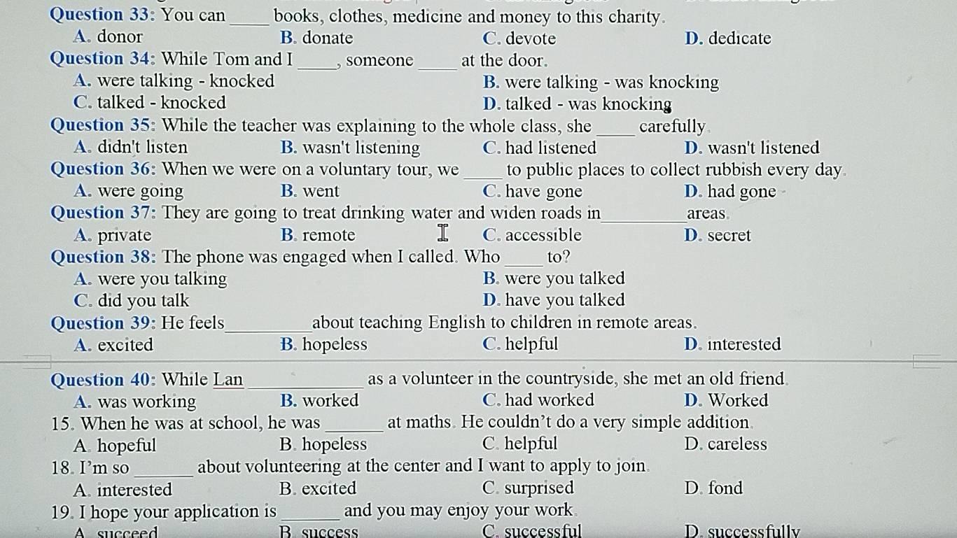 You can_ books, clothes, medicine and money to this charity.
A. donor B. donate C. devote D. dedicate
_
_
Question 34: While Tom and I , someone at the door.
A. were talking - knocked B. were talking - was knocking
C. talked - knocked D. talked - was knocking
Question 35: While the teacher was explaining to the whole class, she _carefully
A. didn't listen B. wasn't listening C. had listened D. wasn't listened
Question 36: When we were on a voluntary tour, we_ to public places to collect rubbish every day.
A. were going B. went C. have gone D. had gone -
Question 37: They are going to treat drinking water and widen roads in_ areas
A. private B. remote C. accessible D. secret
Question 38: The phone was engaged when I called. Who_ to?
A. were you talking B. were you talked
C. did you talk D. have you talked
Question 39: He feels_ about teaching English to children in remote areas.
A. excited B. hopeless C. helpful D. interested
Question 40: While Lan _as a volunteer in the countryside, she met an old friend.
A. was working B. worked C. had worked D. Worked
15. When he was at school, he was_ at maths. He couldn’t do a very simple addition.
A hopeful B. hopeless C. helpful D. careless
18. I’m so _about volunteering at the center and I want to apply to join.
A. interested B. excited C. surprised D. fond
19. I hope your application is_ and you may enjoy your work 
A succeed Bsuccess C. successful D. successfullv
