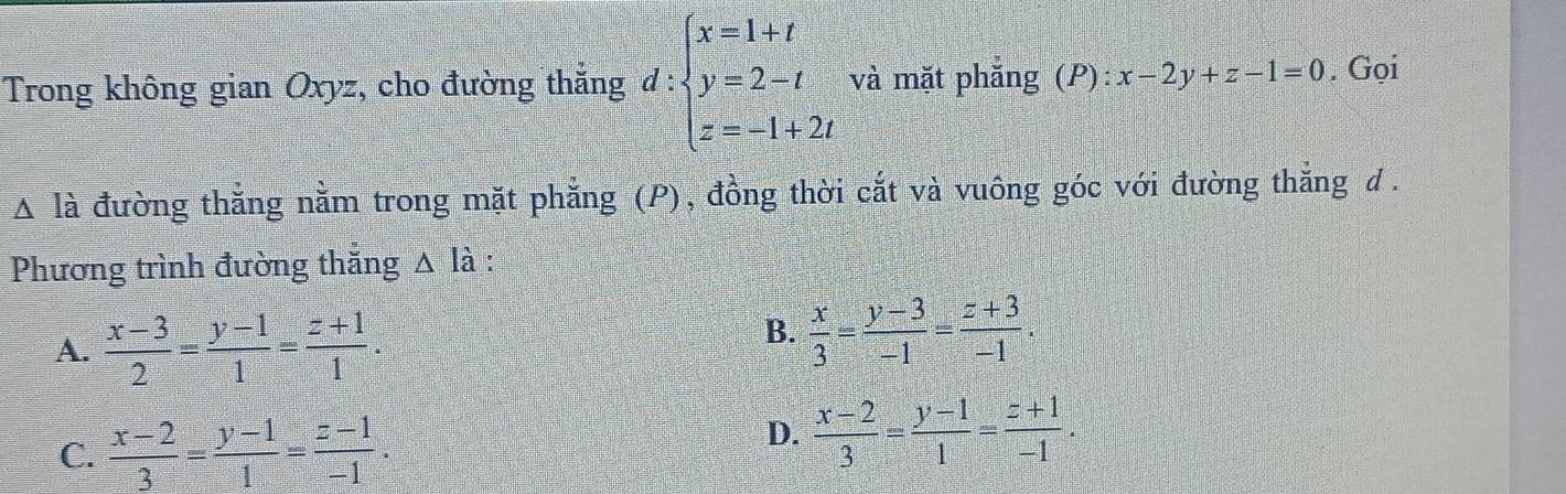 Trong không gian Oxyz, cho đường thắng d:beginarrayl x=1+t y=2-t z=-1+2tendarray. và mặt phăng (P):x-2y+z-1=0. Gọi
△ la đường thẳng nằm trong mặt phẳng (P), đồng thời cắt và vuông góc với đường thắng d .
Phương trình đường thắng △ Ihat a :
A.  (x-3)/2 = (y-1)/1 = (z+1)/1 .
B.  x/3 = (y-3)/-1 = (z+3)/-1 .
C.  (x-2)/3 = (y-1)/1 = (z-1)/-1 .
D.  (x-2)/3 = (y-1)/1 = (z+1)/-1 .