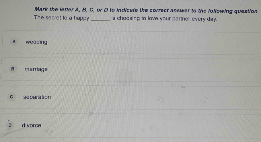 Mark the letter A, B, C, or D to indicate the correct answer to the following question
The secret to a happy _is choosing to love your partner every day.
A wedding
B marriage
c separation
D divorce