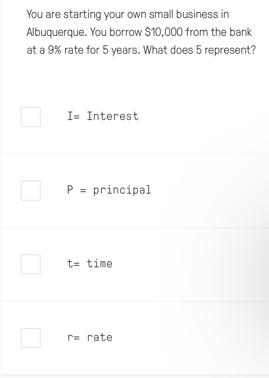 You are starting your own small business in
Albuquerque. You borrow $10,000 from the bank
at a 9% rate for 5 years. What does 5 represent?
I= Interest
P= principal
t= time
r= rate