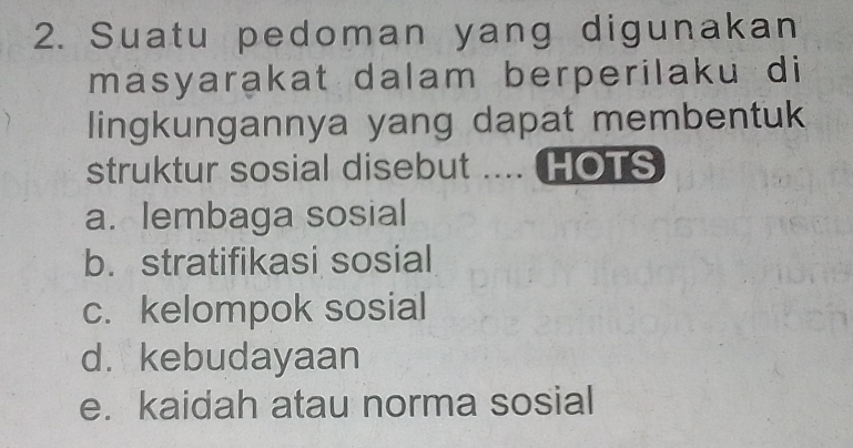 Suatu pedoman yang digunakan
masyarakat dalam berperilaku di
lingkungannya yang dapat membentuk
struktur sosial disebut .... HOTS
a. lembaga sosial
b. stratifikasi sosial
c. kelompok sosial
d.kebudayaan
e. kaidah atau norma sosial