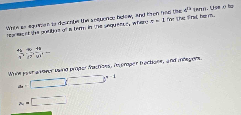 4^(th)
Write an equation to describe the sequence below, and then find the n=1 1 term. Usen to 
represent the position of a term in the sequence, where for the first term.
 46/9 ,  46/27 ,  46/81 ,... 
Write your answer using proper fractions, improper fractions, and integers.
a_n=□ (□ )^n-1
a_4=□