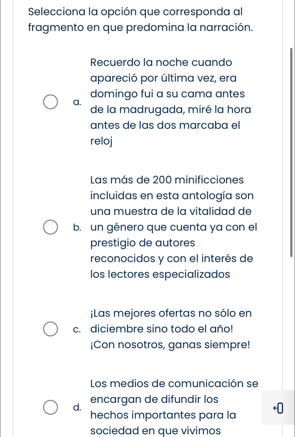 Selecciona la opción que corresponda al
fragmento en que predomina la narración.
Recuerdo la noche cuando
apareció por última vez, era
domingo fui a su cama antes
a.
de la madrugada, miré la hora
antes de las dos marcaba el
reloj
Las más de 200 minificciones
incluidas en esta antología son
una muestra de la vitalidad de
b. un género que cuenta ya con el
prestigio de autores
reconocidos y con el interés de
los lectores especializados
¡Las mejores ofertas no sólo en
c. diciembre sino todo el año!
¡Con nosotros, ganas siempre!
Los medios de comunicación se
encargan de difundir los
d.
hechos importantes para la
sociedad en que vivimos