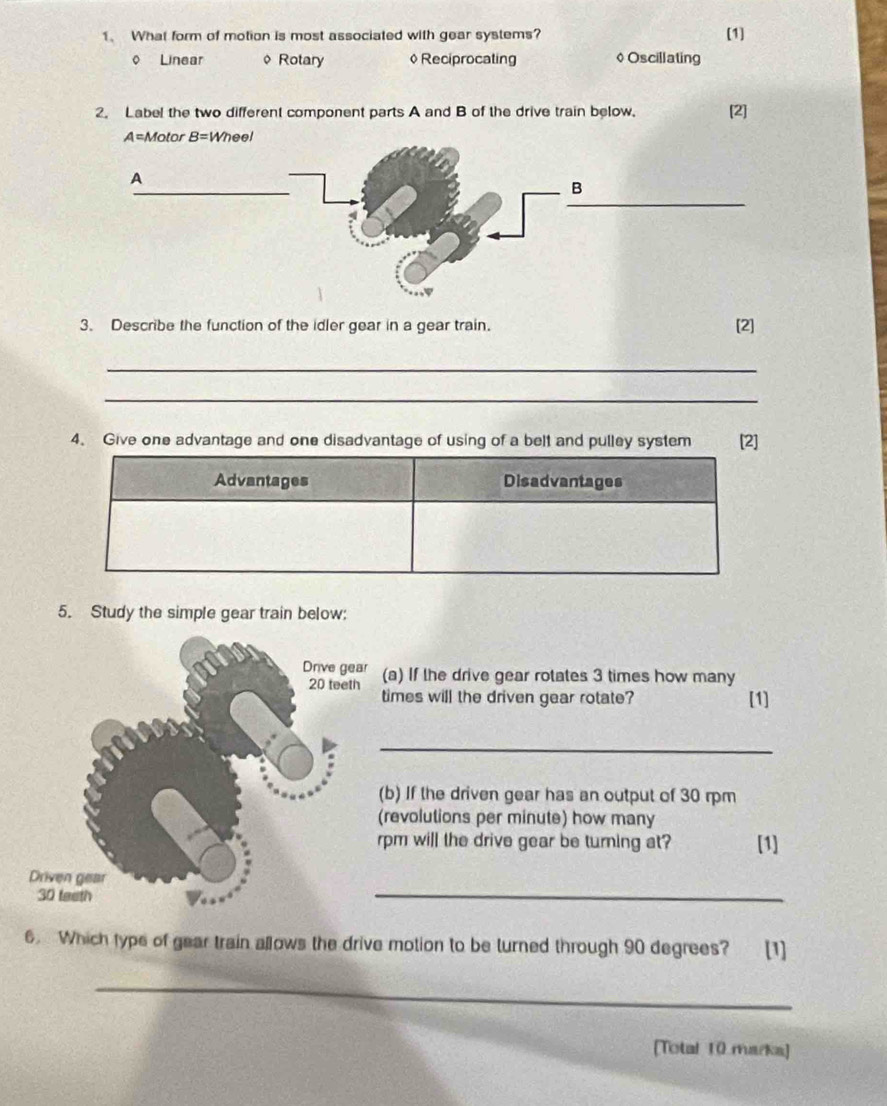 What form of motion is most associated with gear systems? [1]
o Linear φ Rotary ◊Reciprocating ◊Oscillating
2. Label the two different component parts A and B of the drive train below. [2]
3. Describe the function of the idler gear in a gear train. [2]
_
_
4. Give one advantage and one disadvantage of using of a belt and pulley system [2]
Advantages Disadvantages
5. Study the simple gear train below:
(a) If the drive gear rotates 3 times how many
times will the driven gear rotate? [1]
_
b) If the driven gear has an output of 30 rpm
revolutions per minute) how many
pm will the drive gear be turning at? [1]
_
6. Which type of gear train allows the drive motion to be turned through 90 degrees? [1]
_
[Total 10 marka]