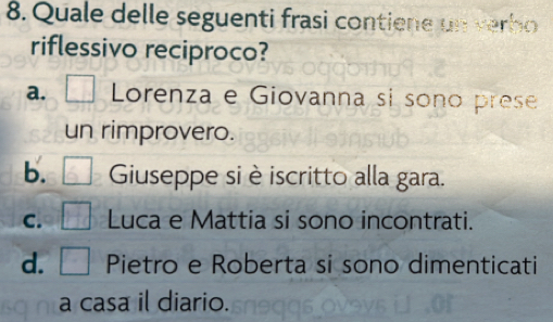 Quale delle seguenti frasi contiene un verho
riflessivo reciproco?
a. Lorenza e Giovanna si sono prese
un rimprovero.
b. Guseppe si è iscritto alla gara.
C. Luca e Mattia si sono incontrati.
d. Pietro e Roberta si sono dimenticati
a casa il diario.