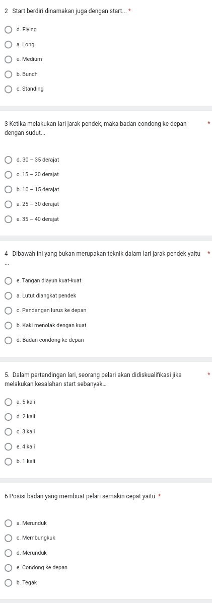 Start berdiri dinamakan juga dengan start... *
d. Flying
a. Long
e. Medium
b. Bunch
c. Standing
3 Ketika melakukan lari jarak pendek, maka badan condong ke depan
dengan sudut...
d. 30-35 derajat
c. 15 - 2 deraiat
b. deraiat
a. derajat
35-40 derajat
4 Dibawah ini yang bukan merupakan teknik dalam lari jarak pendek yaitu *
e. Tangan diayun kuat-kuat
a. Lutut diangkat pendek
c. Pandangan lurus ke depan
b. Kaki menolak dengan kuat
d. Badan condong ke depan
5. Dalam pertandingan lari, seorang pelari akan didiskualifikasi jika
melakukan kesalahan start sebanyak...
a. 5 kali
d. 2 kal
c. 3 kal
e. 4 kali
b. 1 kali
6 Posisi badan yang membuat pelari semakin cepat yaitu *
a. Merunduk
c. Membungkuk
d. Merunduk
e. Condong ke depan
b. Tegak