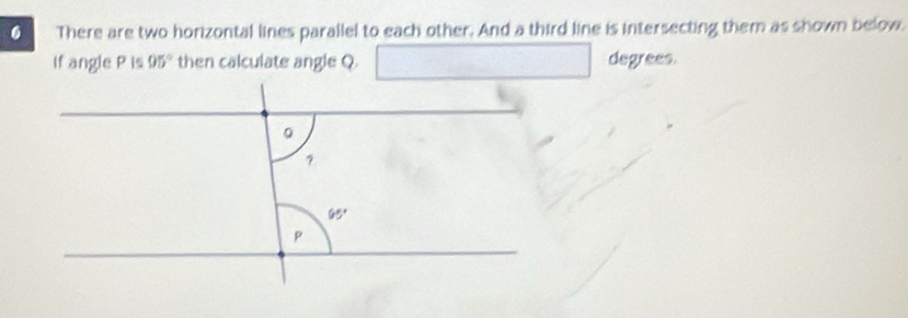 There are two horizontal lines parallel to each other. And a third line is intersecting them as shown below.
If angle P is 95° then calculate angle Q □ degrees.