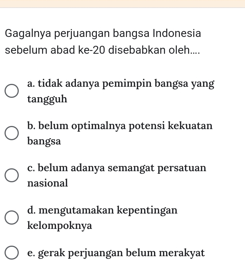 Gagalnya perjuangan bangsa Indonesia
sebelum abad ke- 20 disebabkan oleh....
a. tidak adanya pemimpin bangsa yang
tangguh
b. belum optimalnya potensi kekuatan
bangsa
c. belum adanya semangat persatuan
nasional
d. mengutamakan kepentingan
kelompoknya
e. gerak perjuangan belum merakyat