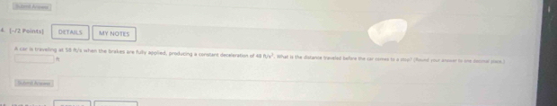 sond fro== 
4. [-/2 Points] DETAILS MY NOTES 
A car is traveling at SS ft/'s when the brakes are fully applied, producing a constant deceleration of 48 f_1/v^2. What is the distance traveled before the car comes to a sou? (Round your answer to one decmal poace.) 
Subar d Acsne