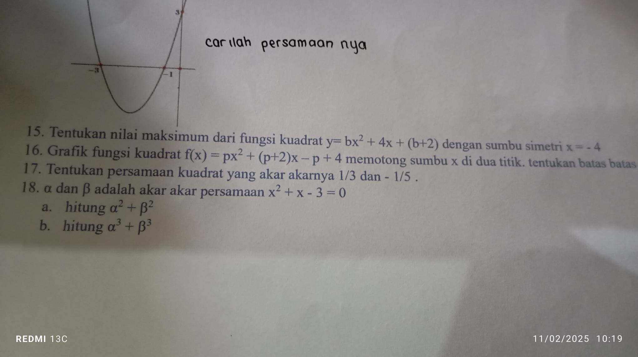 carılah persamaan ny 
15. Te dari fungsi kuadrat y=bx^2+4x+(b+2) dengan sumbu simetri x=-4
16. Grafik fungsi kuadrat f(x)=px^2+(p+2)x-p+4 memotong sumbu x di dua titik. tentukan batas batas 
17. Tentukan persamaan kuadrat yang akar akarnya 1/3 dan - 1/5. 
18. α danβ adalah akar akar persamaan x^2+x-3=0
a. hitung alpha^2+beta^2
b. hitung alpha^3+beta^3
REDMI 13C 11/02/2025 10:19