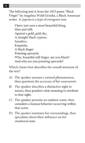 The following text is from the 1923 poem “Black
Finger''' by Angelina Weld Grimké, a Black American
writer. A cypress is a type of evergreen tree.
I have just seen a most beautiful thing,
Slim and still,
Against a gold, gold sky,
A straight black cypress,
Sensitive,
Exquisite,
A black finger
Pointing upwards.
Why, beautiful still finger, are you black?
And why are you pointing upwards?
Which choice best describes the overall structure of
the text?
A) The speaker assesses a natural phenomenon,
then questions the accuracy of her assessment.
B) The speaker describes a distinctive sight in
nature, then ponders what meaning to attribute
to that sight.
C) The speaker presents an outdoor scene, then
considers a human behavior occurring within
that scene.
D) The speaker examines her surroundings, then
speculates about their influence on her
emotional state.