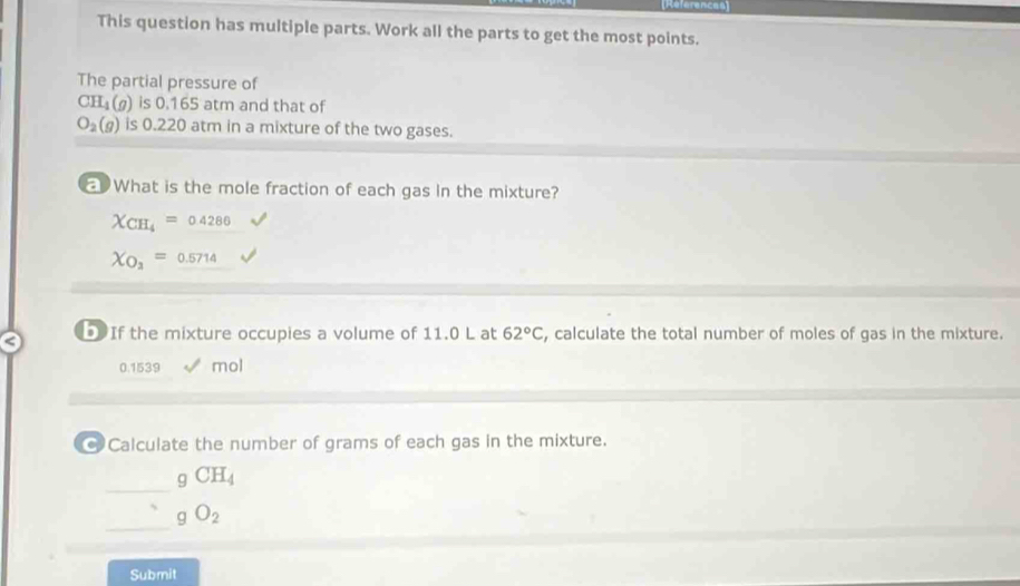 References 
This question has multiple parts. Work all the parts to get the most points. 
The partial pressure of
CH_4(g) is 0.165 atm and that of
O_2(g) is 0.220 atm in a mixture of the two gases. 
What is the mole fraction of each gas in the mixture?
X_CH_4=0.4286
X_O_3=0.5714
DIf the mixture occupies a volume of 11.0 L at 62°C , calculate the total number of moles of gas in the mixture.
0.1539 mol
@ Calculate the number of grams of each gas in the mixture. 
_
gCH_4
_
gO_2
Submit