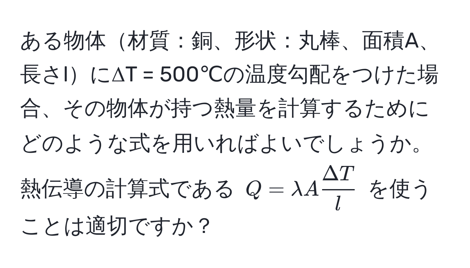 ある物体材質：銅、形状：丸棒、面積A、長さlにΔT = 500℃の温度勾配をつけた場合、その物体が持つ熱量を計算するためにどのような式を用いればよいでしょうか。熱伝導の計算式である $Q = lambda A  Delta T/l $ を使うことは適切ですか？