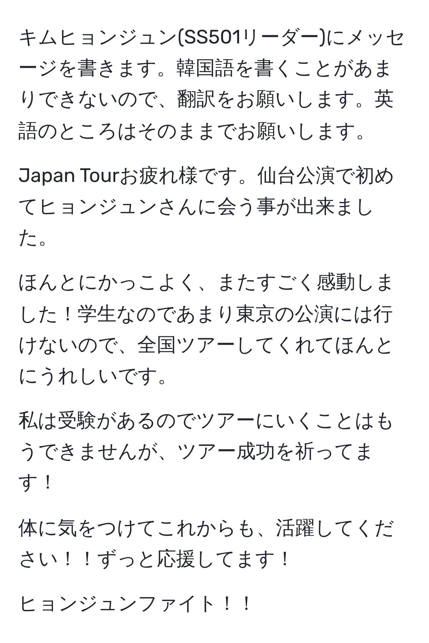 キムヒョンジュン(SS501リーダー)にメッセージを書きます。韓国語を書くことがあまりできないので、翻訳をお願いします。英語のところはそのままでお願いします。

Japan Tourお疲れ様です。仙台公演で初めてヒョンジュンさんに会う事が出来ました。

ほんとにかっこよく、またすごく感動しました！学生なのであまり東京の公演には行けないので、全国ツアーしてくれてほんとにうれしいです。

私は受験があるのでツアーにいくことはもうできませんが、ツアー成功を祈ってます！

体に気をつけてこれからも、活躍してください！！ずっと応援してます！

ヒョンジュンファイト！！