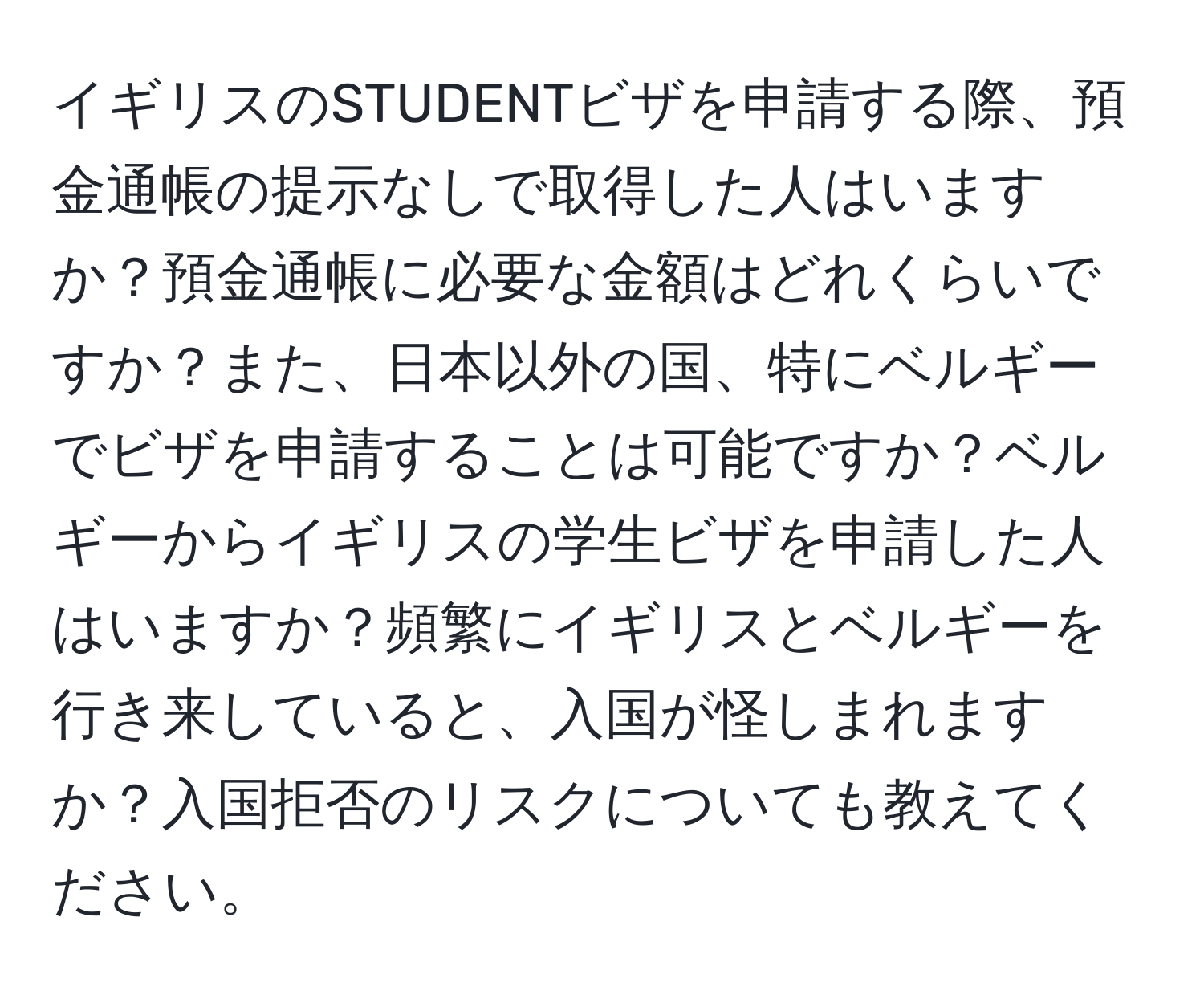 イギリスのSTUDENTビザを申請する際、預金通帳の提示なしで取得した人はいますか？預金通帳に必要な金額はどれくらいですか？また、日本以外の国、特にベルギーでビザを申請することは可能ですか？ベルギーからイギリスの学生ビザを申請した人はいますか？頻繁にイギリスとベルギーを行き来していると、入国が怪しまれますか？入国拒否のリスクについても教えてください。