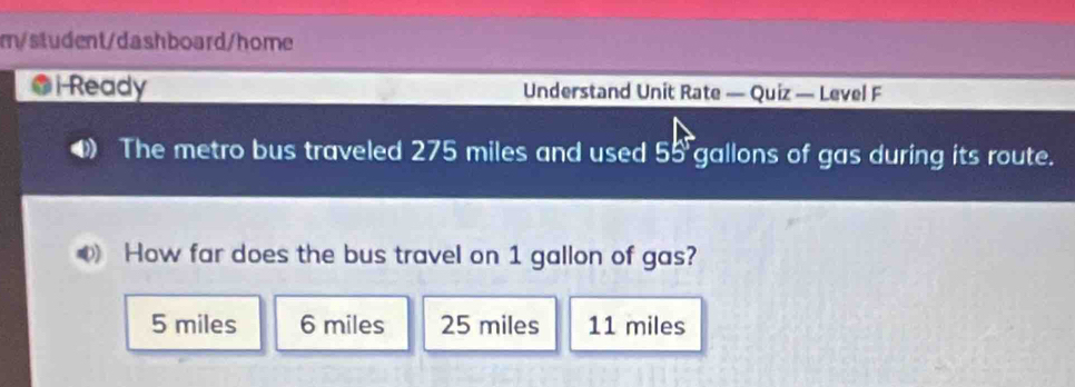 m/student/dashboard/home
@i-Ready Understand Unit Rate — Quiz — Level F
The metro bus traveled 275 miles and used 55 gallons of gas during its route.
How far does the bus travel on 1 gallon of gas?
5 miles 6 miles 25 miles 11 miles