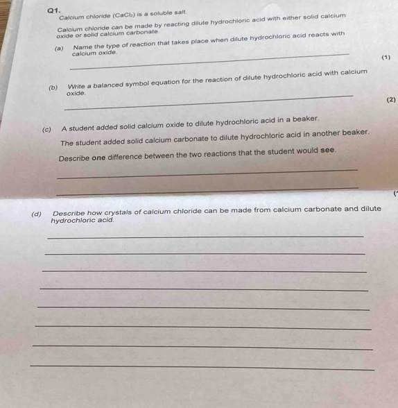 Calcium chloride (CaCl₂) is a soluble salt. 
Calcium chloride can be made by reacting dilute hydrochloric acid with either solid calcium 
oxide or solid calcium carbonate. 
(a) Name the type of reaction that takes place when dilute hydrochloric acid reacts with 
_calcium oxide 
(1) 
(b) Write a balanced symbol equation for the reaction of dilute hydrochloric acid with calcium 
_oxide. (2) 
(c) A student added solid calcium oxide to dilute hydrochloric acid in a beaker. 
The student added solid calcium carbonate to dilute hydrochloric acid in another beaker. 
Describe one difference between the two reactions that the student would see. 
_ 
_ 
(d) Describe how crystals of calcium chloride can be made from calcium carbonate and dilute 
hydrochloric acid. 
_ 
_ 
_ 
_ 
_ 
_ 
_ 
_