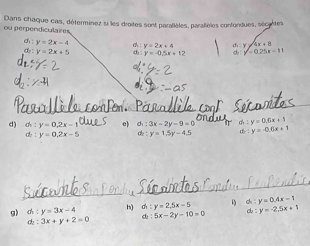 Dans chaque cas, déterminez si les droites sont parallèles, parallèles confondues, sécantes 
ou perpendiculaires 
□ y=2x-4
d : y=2x+4 c : y=4x+8
d_2 : y=2x+5 dz : y=-0,5x+12 c: y=0.25x-11
d) d_1:y=0,2x-1 e) d_1:3x-2y-9=0
d_1:y=0,6x+1
d_2:y=0, 2x-5
d_2:y=1, 5y-4,5
d_2:y=-0,6x+1
_ 
_ 
g) d_1:y=3x-4
h) d_1:y=2, 5x-5
i) d_1:y=0, 4x-1
d_2:y=-2, 5x+1
d_2:3x+y+2=0
d_2:5x-2y-10=0