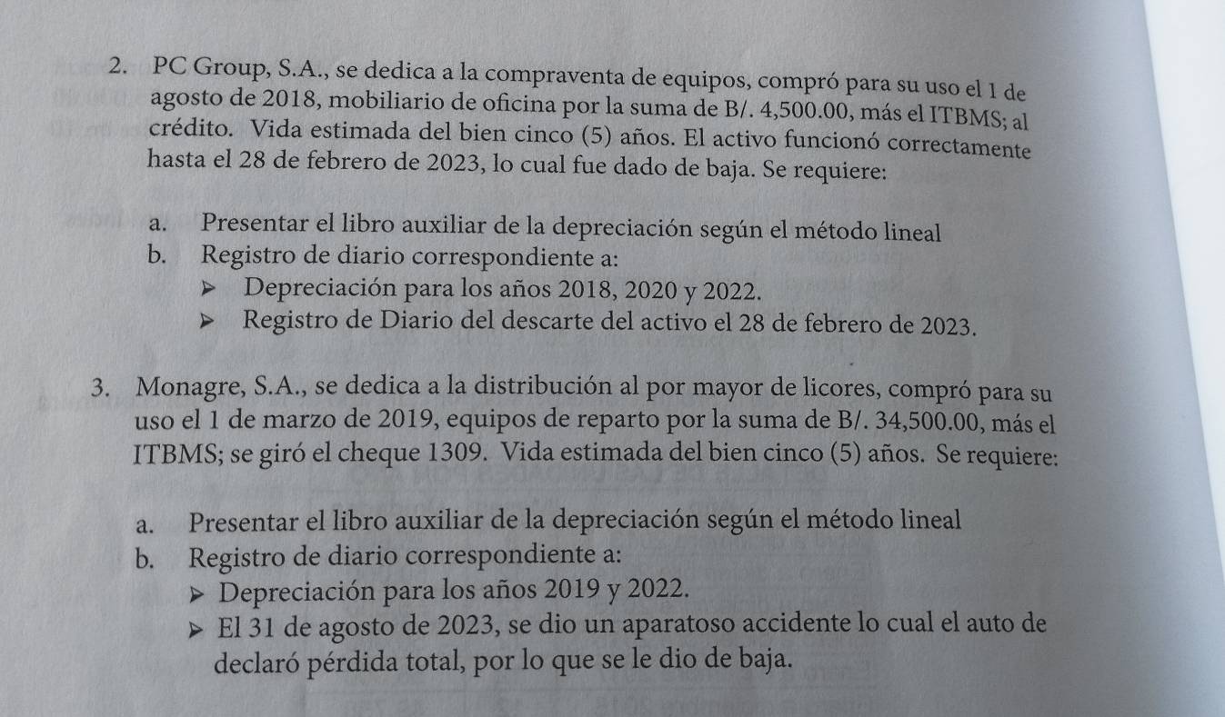 PC Group, S.A., se dedica a la compraventa de equipos, compró para su uso el 1 de 
agosto de 2018, mobiliario de oficina por la suma de B/. 4,500.00, más el ITBMS; al 
crédito. Vida estimada del bien cinco (5) años. El activo funcionó correctamente 
hasta el 28 de febrero de 2023, lo cual fue dado de baja. Se requiere: 
a. Presentar el libro auxiliar de la depreciación según el método lineal 
b. Registro de diario correspondiente a: 
Depreciación para los años 2018, 2020 y 2022. 
Registro de Diario del descarte del activo el 28 de febrero de 2023. 
3. Monagre, S.A., se dedica a la distribución al por mayor de licores, compró para su 
uso el 1 de marzo de 2019, equipos de reparto por la suma de B/. 34,500.00, más el 
ITBMS; se giró el cheque 1309. Vida estimada del bien cinco (5) años. Se requiere: 
a. Presentar el libro auxiliar de la depreciación según el método lineal 
b. Registro de diario correspondiente a: 
Depreciación para los años 2019 y 2022. 
El 31 de agosto de 2023, se dio un aparatoso accidente lo cual el auto de 
declaró pérdida total, por lo que se le dio de baja.