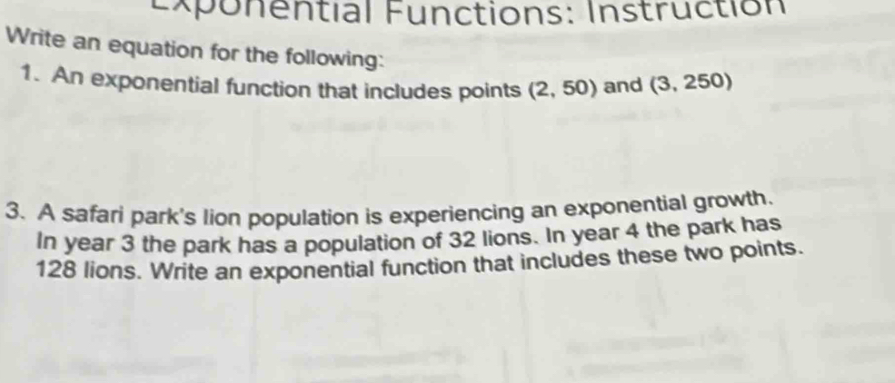 Exponential Functions: Instruction 
Write an equation for the following: (3,250)
1. An exponential function that includes points (2,50) and 
3. A safari park's lion population is experiencing an exponential growth. 
In year 3 the park has a population of 32 lions. In year 4 the park has
128 lions. Write an exponential function that includes these two points.