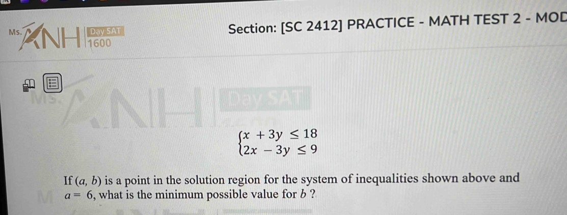 Day SAT Section: [SC 2412] PRACTICE - MATH TEST 2 - MOD
Ms. ANH 1600

Dav SA
beginarrayl x+3y≤ 18 2x-3y≤ 9endarray.
If (a,b) is a point in the solution region for the system of inequalities shown above and
a=6 , what is the minimum possible value for b ?