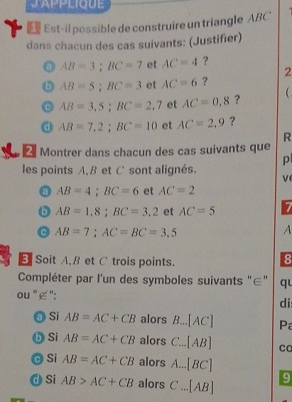 J'APPLIQUE 
Est-il possible de construire un triangle ABC
dans chacun des cas suivants: (Justifier)
AB=3; BC=7 et AC=4 ? 
2
AB=5; BC=3 et AC=6 ? 
C AB=3,5; BC=2,7 et AC=0.8 ? 
a AB=7,2; BC=10 et AC=2.9 ? 
R 
Montrer dans chacun des cas suivants que 
p 
les points A, B et C sont alignés. 
ve 
0 AB=4; BC=6 et AC=2
b AB=1,8; BC=3,2 et AC=5 7
AB=7; AC=BC=3,5
A 
B Soit A. B et C trois points. 
8 
Compléter par l'un des symboles suivants "∈" qu 
ou " ∈ ": 
di 
a Si AB=AC+CB alors B...[AC] Pa 
b Si AB=AC+CB alors C...[AB] co 
c Si AB=AC+CB alors A...[BC]
d Si AB>AC+CB alors C...[AB] 9