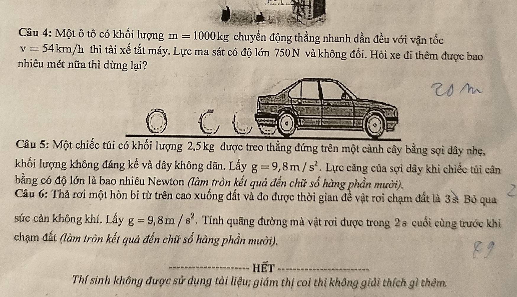 Một ô tô có khối lượng m=1000kg chuyển động thẳng nhanh dần đều với vận tốc
v=54km/h thì tài xế tắt máy. Lực ma sát có độ lớn 750N và không đổi. Hỏi xe đi thêm được bao 
nhiêu mét nữa thì dừng lại? 
Câu 5: Một chiếc túi có khối lượng 2,5 kg được treo thẳng đứng trên một cảnh cây bằng sợi dây nhẹ, 
khối lượng không đáng kể và dây không dãn. Lấy g=9,8m/s^2. Lực căng của sợi dây khi chiếc túi cân 
bằng có độ lớn là bao nhiêu Newton (làm tròn kết quả đến chữ số hàng phần mười). 
Câu 6: Thả rơi một hòn bi từ trên cao xuống đất và đo được thời gian để vật rơi chạm đất là 3s : Bỏ qua 
sức cản không khí. Lấy g=9, 8m/s^2. Tính quãng đường mà vật rơi được trong 2 s cuối cùng trước khi 
chạm đất (làm tròn kết quả đến chữ số hàng phần mười), 
_Hết_ 
Thí sinh không được sử dụng tài liệu; giám thị coi thi không giải thích gì thêm.