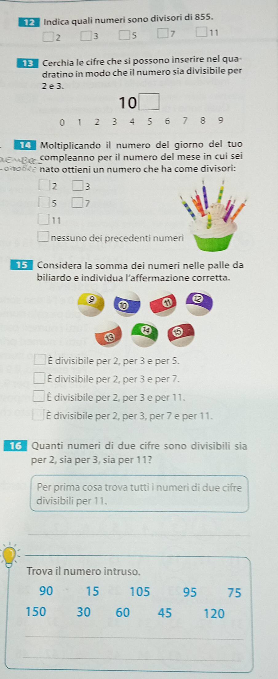 Indica quali numeri sono divisori di 855.
2 3 5 7 11
Cerchia le cifre che si possono inserire nel qua-
dratino in modo che il numero sia divisibile per
2 e 3.
10
0 1 2 3 4 5 6 7 8 9
Moltiplicando il numero del giorno del tuo
EMBé compleanno per il numero del mese in cui sei
conosra nato ottieni un numero che ha come divisori:
2 3
5 7
11
nessuno dei precedenti numeri
Considera la somma dei numeri nelle palle da
biliardo e individua l’affermazione corretta.
È divisibile per 2, per 3 e per 5.
È divisibile per 2, per 3 e per 7.
È divisibile per 2, per 3 e per 11.
È divisibile per 2, per 3, per 7 e per 11.
6 Quanti numeri di due cifre sono divisibili sia
per 2, sia per 3, sia per 11?
Per prima cosa trova tutti i numeri di due cifre
divisibili per 11.
_
_
Trova il numero intruso.
90 15 105 95 75
150 30 60 45 120
_
_