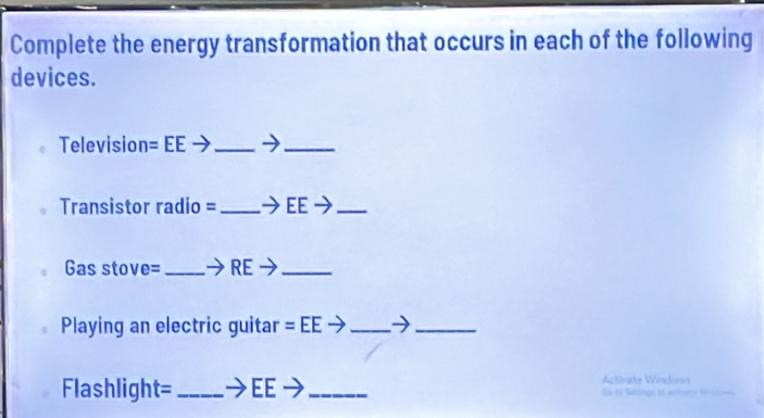 Complete the energy transformation that occurs in each of the following 
devices. 
Television =EEto _ 
_ 
Transistor radio = _ to EEto _ 
Gas stove= _ to RE _ 
Playing an electric guitar =EEto _ 
_ 
Activate Windows 
Flashlight= _EE _Go no Setso 1o erta