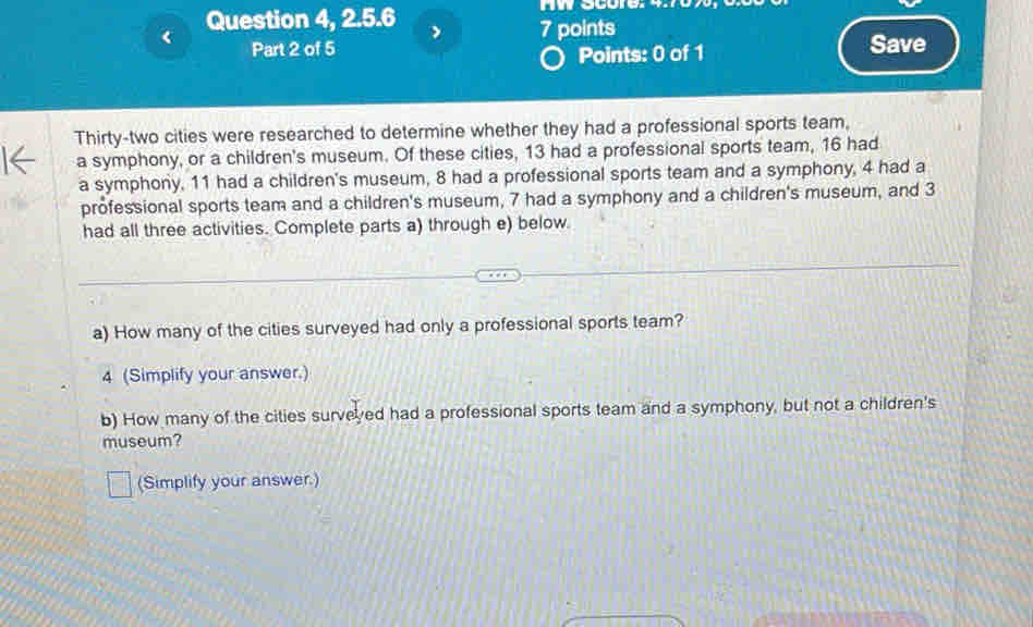 AW score:
13 had a professional sports team, 16 had 
a symphony, 11 had a children's museum, 8 had a professional sports team and a symphony, 4 had a 
professional sports team and a children's museum, 7 had a symphony and a children's museum, and 3
had all three activities. Complete parts a) through e) below 
a) How many of the cities surveyed had only a professional sports team? 
4 (Simplify your answer.) 
b) How many of the cities surveyed had a professional sports team and a symphony, but not a children's 
museum? 
(Simplify your answer.)