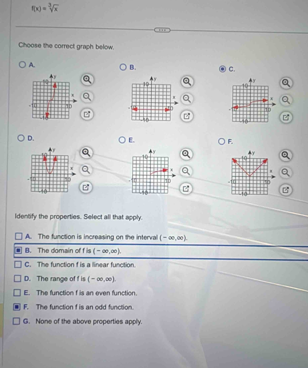 f(x)=sqrt[3](x)
Choose the correct graph below.
A.
B.
C.
y
10
x
- 10
-10
B
D.
E.
F.
y
Ay
10
a
x
x Q
a 10 - 10 10
B
10
Identify the properties. Select all that apply.
A. The function is increasing on the interval (-∈fty ,∈fty ).
B. The domain of f is (-∈fty ,∈fty ).
C. The function f is a linear function.
D. The range of f is (-∈fty ,∈fty ).
E. The function f is an even function.
F. The function f is an odd function.
G. None of the above properties apply.