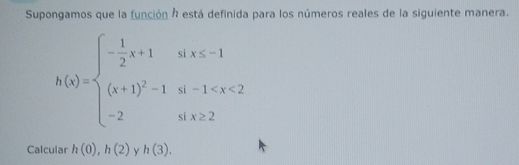 Supongamos que la función h está definida para los números reales de la siguiente manera.
h(x)=beginarrayl - 1/2 x+1a&x-1 (x+1)^2-1o-1
Calcular h(0), h(2) y h(3).