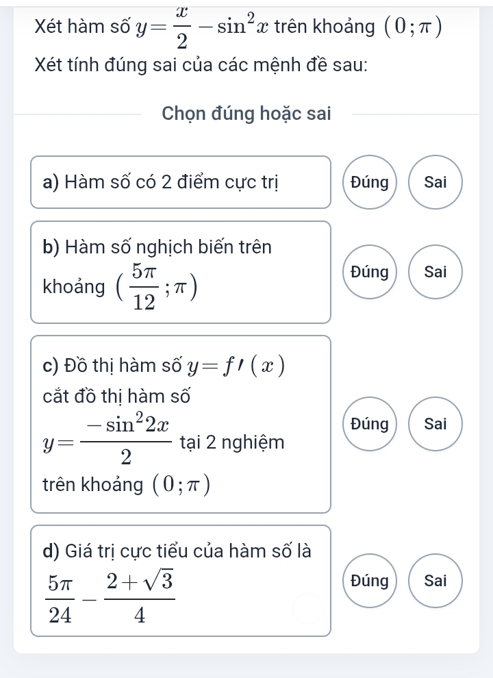 Xét hàm số y= x/2 -sin^2x trên khoảng (0;π )
Xét tính đúng sai của các mệnh đề sau:
Chọn đúng hoặc sai
a) Hàm số có 2 điểm cực trị Đúng Sai
b) Hàm số nghịch biến trên
khoảng ( 5π /12 ;π )
Đúng Sai
c) Đồ thị hàm số y=f'(x)
cắt đồ thị hàm số
Đúng Sai
y= (-sin^22x)/2  tại 2 nghiệm
trên khoảng (0;π )
d) Giá trị cực tiểu của hàm số là
 5π /24 - (2+sqrt(3))/4 
Đúng Sai