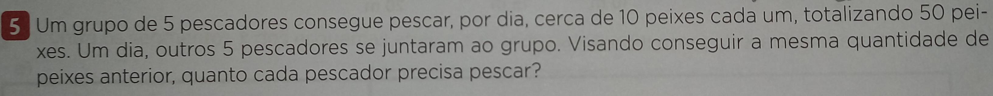 Um grupo de 5 pescadores consegue pescar, por dia, cerca de 10 peixes cada um, totalizando 50 pei- 
xes. Um dia, outros 5 pescadores se juntaram ao grupo. Visando conseguir a mesma quantidade de 
peixes anterior, quanto cada pescador precisa pescar?