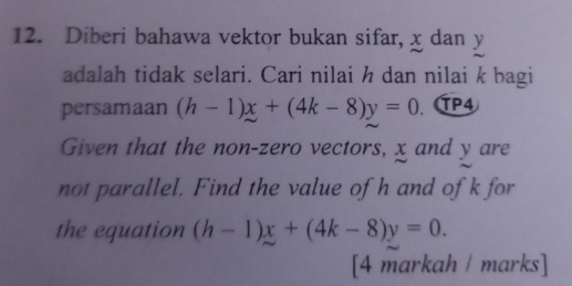 Diberi bahawa vektor bukan sifar, x dan y
adalah tidak selari. Cari nilai h dan nilai k bagi
persamaan (h-1)x+(4k-8)y=0. TP4
Given that the non-zero vectors, x and y are
not parallel. Find the value of h and of k for
the equation (h-1)x+(4k-8)y=0. 
[4 markah / marks]