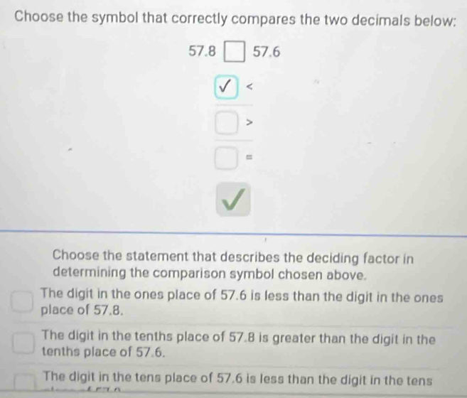 Choose the symbol that correctly compares the two decimals below:
beginarrayr 57.8□ .662.□ . hline □ .□ . □ .□ . □ .□ . □ .endarray
Choose the statement that describes the deciding factor in
determining the comparison symbol chosen above.
The digit in the ones place of 57.6 is less than the digit in the ones
place of 57.8.
The digit in the tenths place of 57.8 is greater than the digit in the
tenths place of 57.6.
The digit in the tens place of 57.6 is less than the digit in the tens