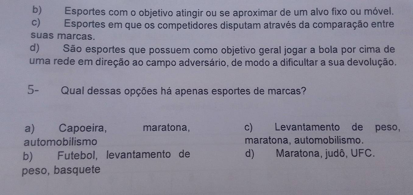 b) Esportes com o objetivo atingir ou se aproximar de um alvo fixo ou móvel.
c) Esportes em que os competidores disputam através da comparação entre
suas marcas.
d) São esportes que possuem como objetivo geral jogar a bola por cima de
uma rede em direção ao campo adversário, de modo a dificultar a sua devolução.
5- Qual dessas opções há apenas esportes de marcas?
a) Capoeira, maratona, c) Levantamento de peso,
automobilismo maratona, automobilismo.
b) Futebol, levantamento de d) Maratona, judô, UFC.
peso, basquete