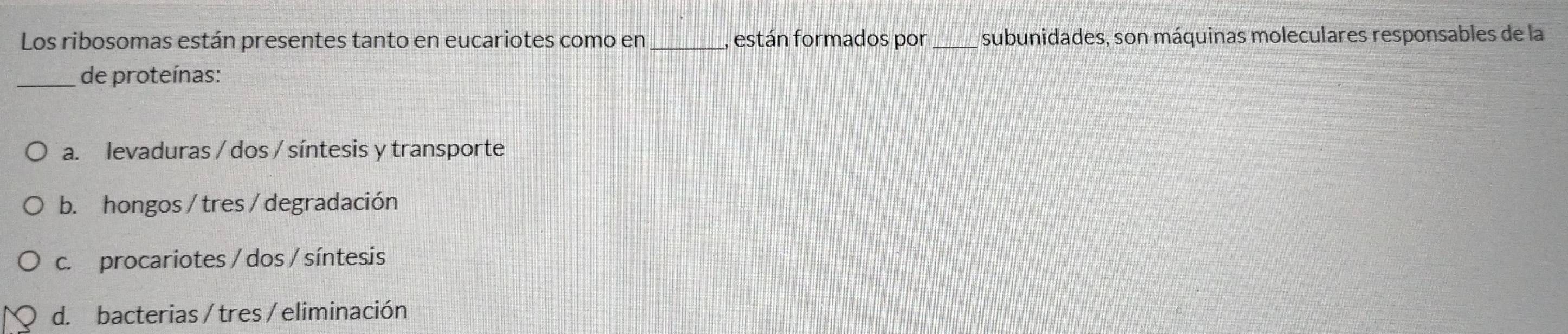 Los ribosomas están presentes tanto en eucariotes como en _están formados por _subunidades, son máquinas moleculares responsables de la
_de proteínas:
a. levaduras / dos / síntesis y transporte
b. hongos / tres/ degradación
c. procariotes / dos / síntesis
d. bacterias / tres / eliminación