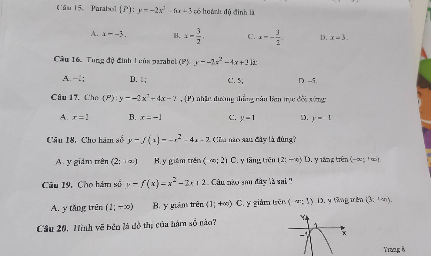 Parabol (P): y=-2x^2-6x+3 có hoành độ đỉnh là
A. x=-3. B. x= 3/2 . x=- 3/2 . 
C.
D. x=3. 
Câu 16. Tung độ đỉnh I của parabol (P): y=-2x^2-4x+3 là:
A. −1; B. 1; C. 5; D. −5.
Câu 17. Cho (P): y=-2x^2+4x-7 , (P) nhận đường thẳng nào làm trục đối xứng:
A. x=1 B. x=-1 C. y=1 D. y=-1
Câu 18. Cho hàm số y=f(x)=-x^2+4x+2 1. Câu nào sau đây là đúng?
A. y giảm trên (2;+∈fty ) B. y giảm trên (-∈fty ;2) C. y tăng trên (2;+∈fty )D 0. y tăng trên (-∈fty ;+∈fty ). 
Câu 19. Cho hàm số y=f(x)=x^2-2x+2. Câu nào sau đây là sai ?
A. y tăng trên (1;+∈fty ) B. y giảm trên (1;+∈fty ) C. y giảm trên (-∈fty ;1) D. y tăng trên (3;+∈fty ). 
Câu 20. Hình vẽ bên là đồ thị của hàm số nào?
Trang 8