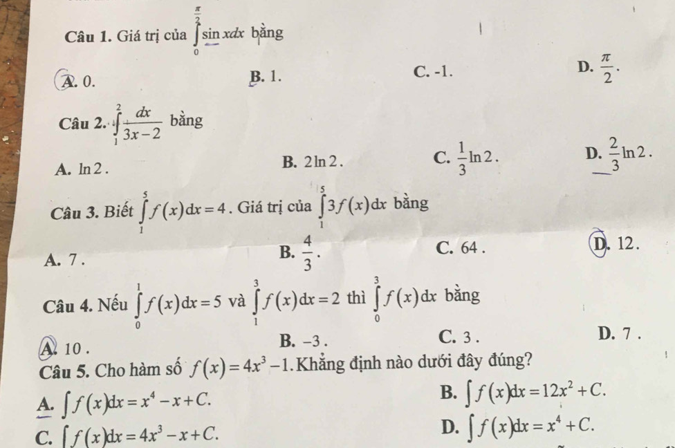 Giá trị của ∈tlimits _0^((frac π)2)sin xdx bàng
B. 1. C. -1. D.
A. 0.  π /2 . 
Câu 2. ∈tlimits _1^(2frac dx)3x-2 bàng
A. ln 2 . B. 2 ln 2 . C.  1/3 ln 2. D._  2/3 ln 2. 
Câu 3. Biết ∈tlimits _1^(5f(x)dx=4. Giá trị của ∈tlimits _1^53f(x)dx bàng
B.
A. 7 . frac 4)3.
C. 64. D. 12.
Câu 4. Nếu ∈tlimits _0^(1f(x)dx=5 và ∈tlimits _1^3f(x)dx=2 thì ∈tlimits _0^3f(x)dx bằng
B. -3.
A 10. C. 3.
D. 7 .
Câu 5. Cho hàm số f(x)=4x^3)-1.Khắng định nào dưới đây đúng?
A. ∈t f(x)dx=x^4-x+C.
B. ∈t f(x)dx=12x^2+C.
D.
C. ∈t f(x)dx=4x^3-x+C. ∈t f(x)dx=x^4+C.