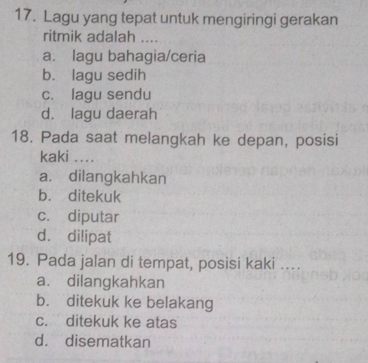 Lagu yang tepat untuk mengiringi gerakan
ritmik adalah ....
a. lagu bahagia/ceria
b. lagu sedih
c. lagu sendu
d. lagu daerah
18. Pada saat melangkah ke depan, posisi
kaki ....
a. dilangkahkan
b. ditekuk
c. diputar
d. dilipat
19. Pada jalan di tempat, posisi kaki ....
a. dilangkahkan
b. ditekuk ke belakang
c. ditekuk ke atas
d. disematkan