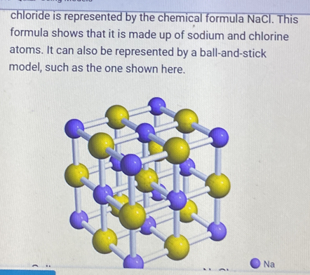 chloride is represented by the chemical formula NaCl. This 
formula shows that it is made up of sodium and chlorine 
atoms. It can also be represented by a ball-and-stick 
model, such as the one shown here. 
Na