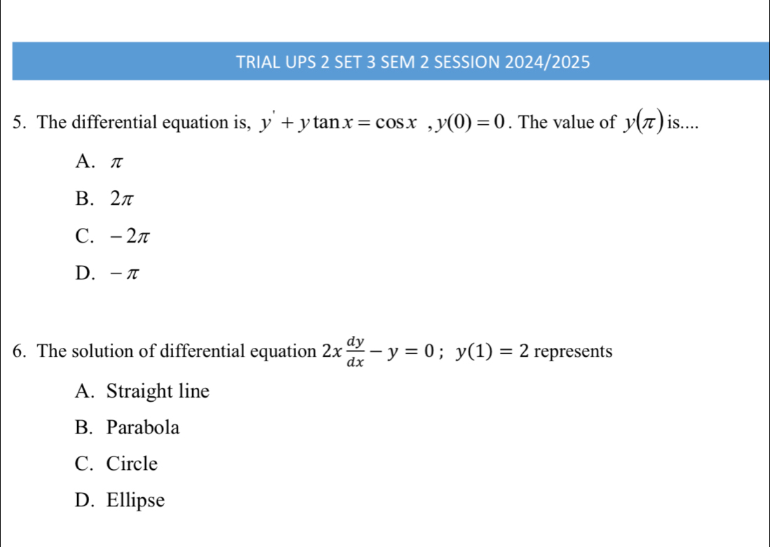 TRIAL UPS 2 SET 3 SEM 2 SESSION 2024/2025
5. The differential equation is, y'+ytan x=cos x, y(0)=0. The value of y(π ) is....
A. π
B. 2π
C. - 2π
D. -π
6. The solution of differential equation 2x dy/dx -y=0; y(1)=2 represents
A. Straight line
B. Parabola
C. Circle
D. Ellipse