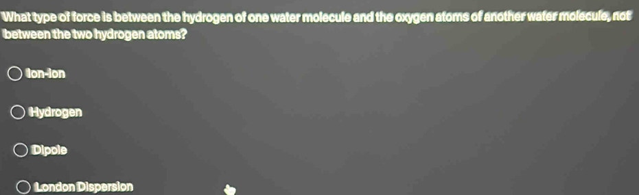 What type of force is between the hydrogen of one water molecule and the oxygen atoms of another water molecule, not
between the two hydrogen atoms?
ton-ion
Hydrogen
Dipole
London Dispersion