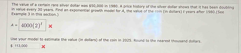 The value of a certain rare silver dollar was $50,000 in 1980. A price history of the silver dollar shows that it has been doubling 
in value every 30 years. Find an exponential growth model for A, the value of the coin (in dollars) t years after 1980.(See 
Example 3 in this section.)
A=4000(2)^t
Use your model to estimate the value (in dollars) of the coin in 2025. Round to the nearest thousand dollars.
113,000 □