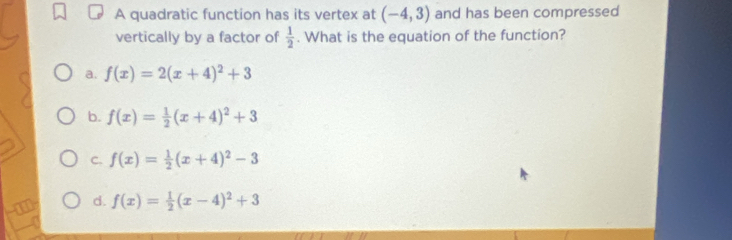 A quadratic function has its vertex at (-4,3) and has been compressed
vertically by a factor of  1/2 . What is the equation of the function?
a. f(x)=2(x+4)^2+3
b. f(x)= 1/2 (x+4)^2+3
C. f(x)= 1/2 (x+4)^2-3
d. f(x)= 1/2 (x-4)^2+3